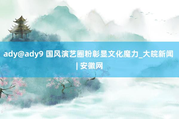 ady@ady9 国风演艺圈粉彰显文化魔力_大皖新闻 | 安徽网