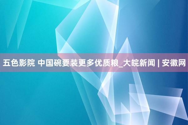 五色影院 中国碗要装更多优质粮_大皖新闻 | 安徽网