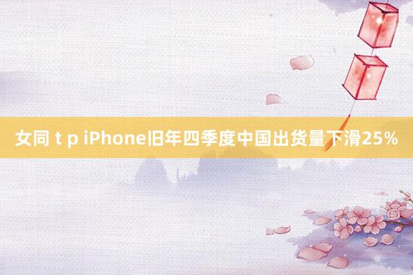 女同 t p iPhone旧年四季度中国出货量下滑25%