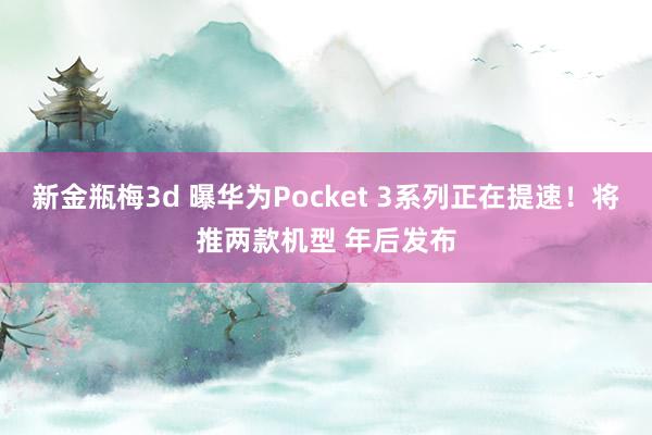 新金瓶梅3d 曝华为Pocket 3系列正在提速！将推两款机型 年后发布