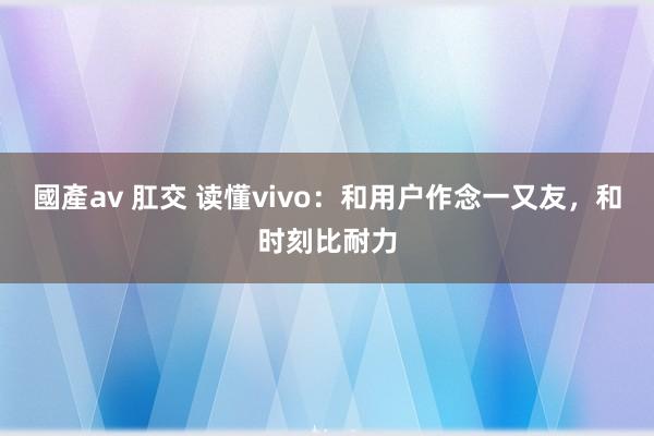 國產av 肛交 读懂vivo：和用户作念一又友，和时刻比耐力