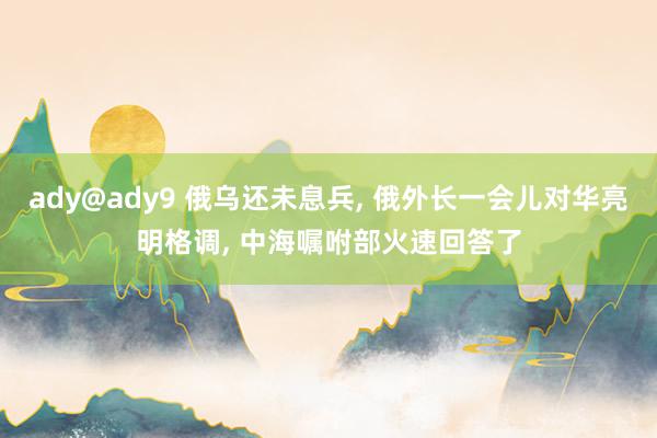 ady@ady9 俄乌还未息兵， 俄外长一会儿对华亮明格调， 中海嘱咐部火速回答了