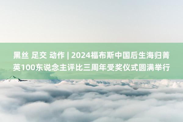 黑丝 足交 动作 | 2024福布斯中国后生海归菁英100东说念主评比三周年受奖仪式圆满举行