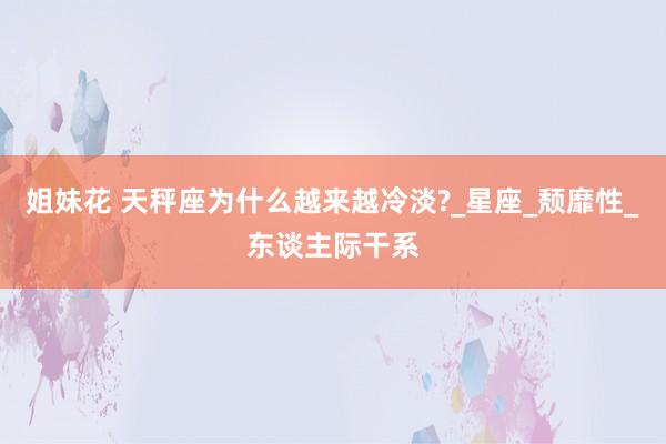 姐妹花 天秤座为什么越来越冷淡?_星座_颓靡性_东谈主际干系