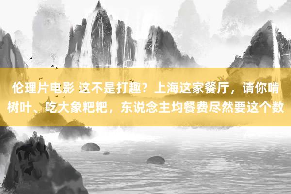 伦理片电影 这不是打趣？上海这家餐厅，请你啃树叶、吃大象粑粑，东说念主均餐费尽然要这个数