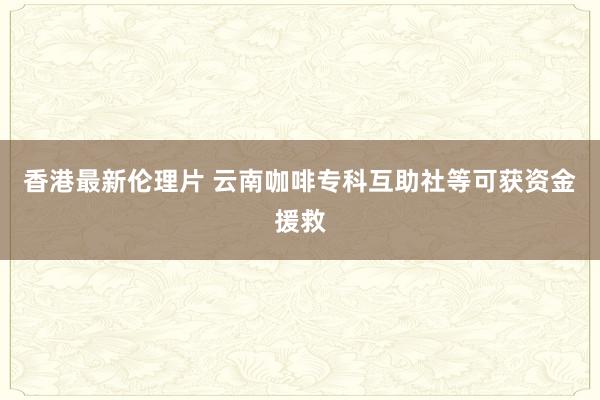 香港最新伦理片 云南咖啡专科互助社等可获资金援救