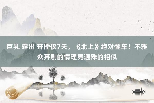 巨乳 露出 开播仅7天，《北上》绝对翻车！不雅众弃剧的情理竟迥殊的相似