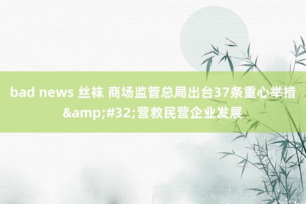bad news 丝袜 商场监管总局出台37条重心举措&#32;营救民营企业发展